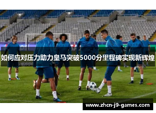 如何应对压力助力皇马突破5000分里程碑实现新辉煌